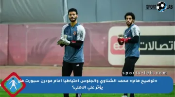 «توضيح هام» محمد الشناوي والجلوس احتياطيا أمام مودرن سبورت هل يؤثر على الأهلي؟